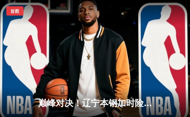 巅峰对决！辽宁本钢加时险胜广东宏远，赵继伟狂砍33分准三双