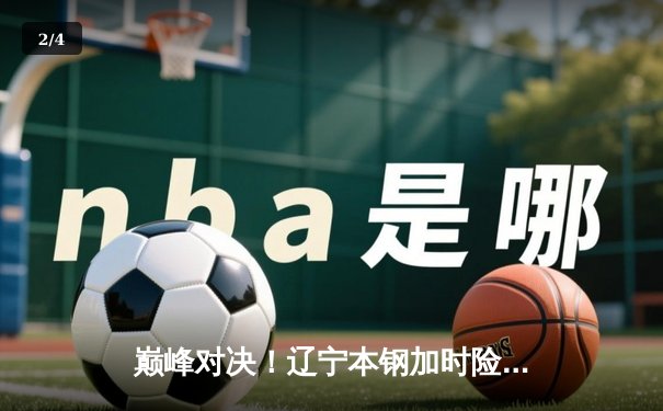 巅峰对决！辽宁本钢加时险胜广东宏远，赵继伟狂砍33分准三双 - 2