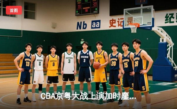 CBA京粤大战上演加时鏖战 广东宏远三分雨逆转北京首钢