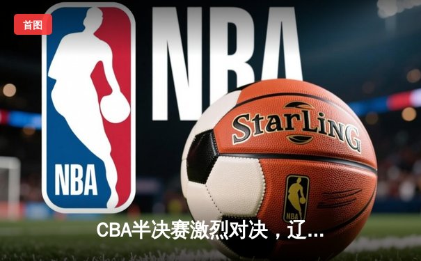 CBA半决赛激烈对决，辽宁本钢惊险胜出，广东华南虎遗憾出局