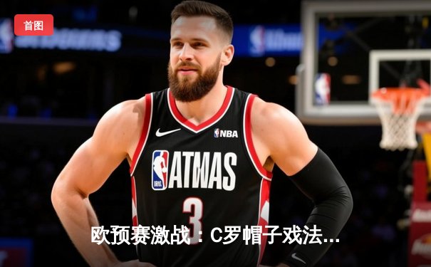 欧预赛激战：C罗帽子戏法助葡萄牙6-0狂胜卢森堡，39岁传奇再创历史