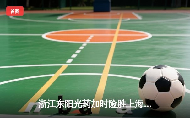 浙江东阳光药加时险胜上海久事，孙铭徽33分导演惊天逆转
