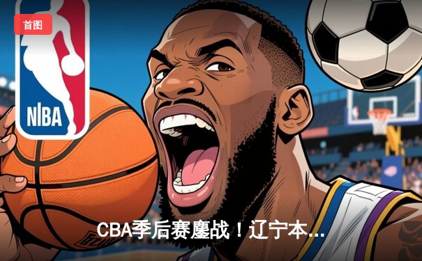 CBA季后赛鏖战！辽宁本钢加时险胜浙江广厦，赵继伟关键三分定乾坤
