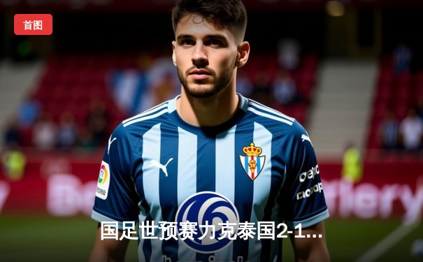 国足世预赛力克泰国2-1 武磊韦世豪建功保留晋级希望