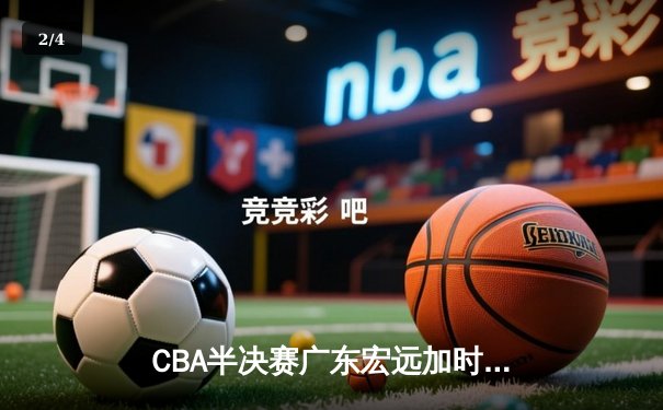 CBA半决赛广东宏远加时力克辽宁本钢 周琦关键封盖锁定胜局 - 2