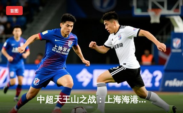 中超天王山之战：上海海港3-2绝杀山东泰山，武磊双响领跑射手榜
