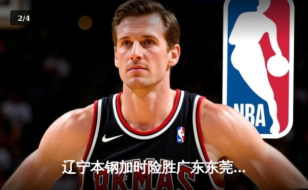 辽宁本钢加时险胜广东东莞大益 赵继伟33+8+5率队夺赛点 - 2