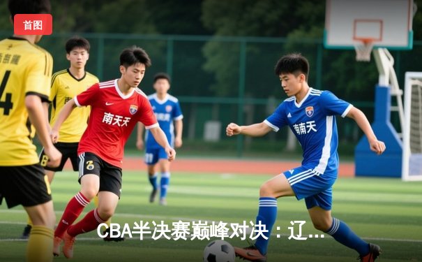 CBA半决赛巅峰对决：辽宁本钢加时险胜广东宏远 赵继伟关键三分定乾坤