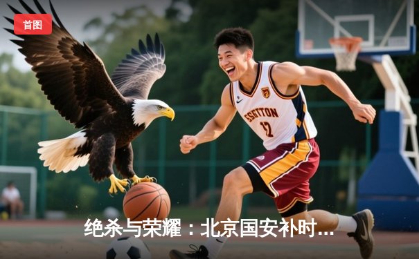 绝杀与荣耀：北京国安补时逆转上海海港，奥斯卡点射难救主